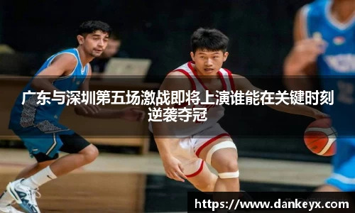广东与深圳第五场激战即将上演谁能在关键时刻逆袭夺冠